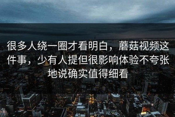 很多人绕一圈才看明白，蘑菇视频这件事，少有人提但很影响体验不夸张地说确实值得细看