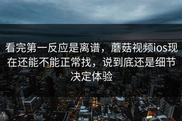 看完第一反应是离谱，蘑菇视频ios现在还能不能正常找，说到底还是细节决定体验