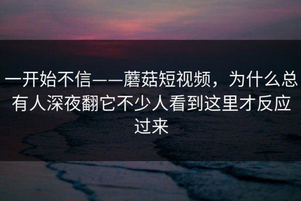 一开始不信——蘑菇短视频，为什么总有人深夜翻它不少人看到这里才反应过来