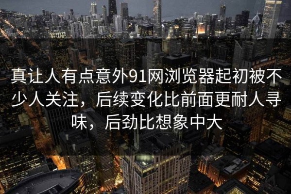 真让人有点意外91网浏览器起初被不少人关注，后续变化比前面更耐人寻味，后劲比想象中大