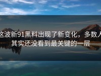这波新91黑料出现了新变化，多数人其实还没看到最关键的一层
