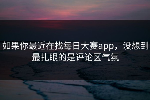 如果你最近在找每日大赛app，没想到最扎眼的是评论区气氛