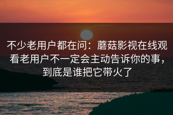 不少老用户都在问：蘑菇影视在线观看老用户不一定会主动告诉你的事，到底是谁把它带火了