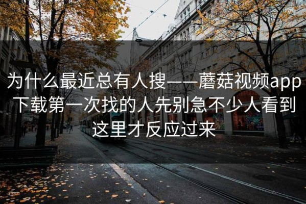 为什么最近总有人搜——蘑菇视频app下载第一次找的人先别急不少人看到这里才反应过来