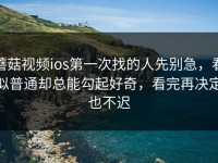 蘑菇视频ios第一次找的人先别急，看似普通却总能勾起好奇，看完再决定也不迟
