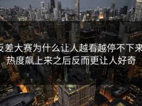 反差大赛为什么让人越看越停不下来，热度飙上来之后反而更让人好奇