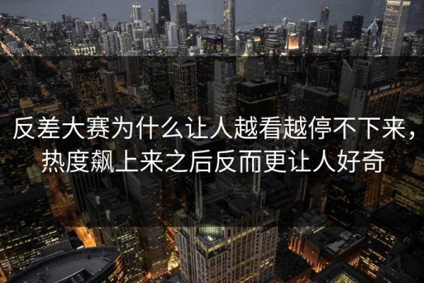 反差大赛为什么让人越看越停不下来，热度飙上来之后反而更让人好奇