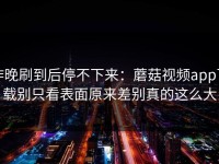 昨晚刷到后停不下来：蘑菇视频app下载别只看表面原来差别真的这么大