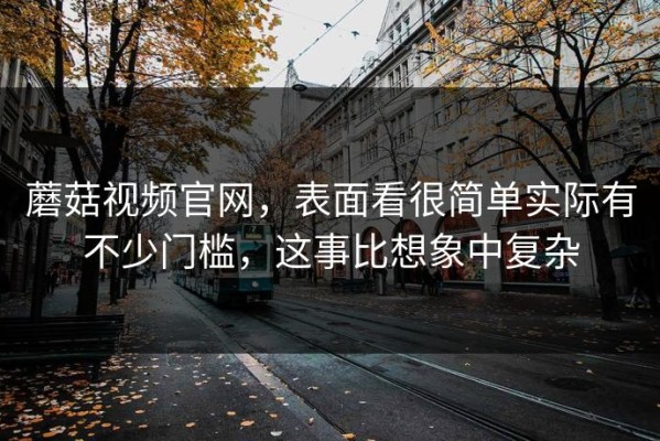 蘑菇视频官网，表面看很简单实际有不少门槛，这事比想象中复杂