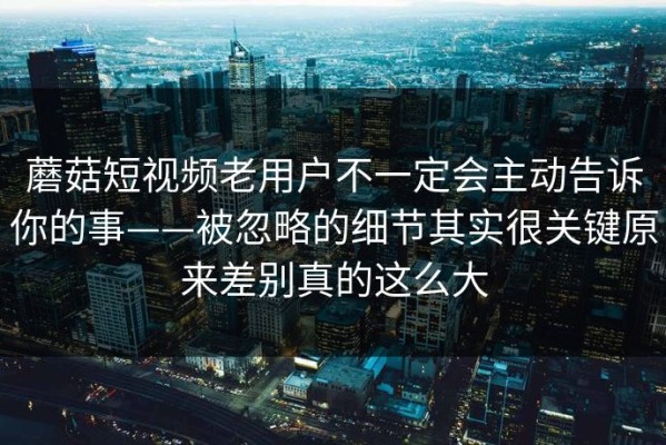 蘑菇短视频老用户不一定会主动告诉你的事——被忽略的细节其实很关键原来差别真的这么大