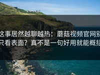 这事居然越聊越热：蘑菇视频官网别只看表面？真不是一句好用就能概括