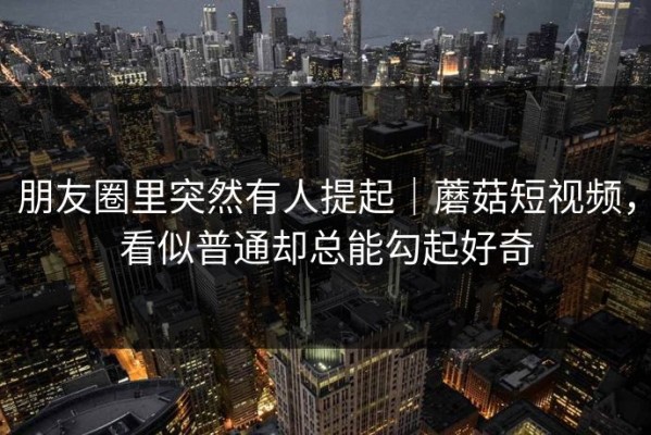 朋友圈里突然有人提起｜蘑菇短视频，看似普通却总能勾起好奇