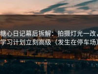 糖心日记幕后拆解：拍摄灯光一改，学习计划立刻高级（发生在停车场）