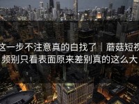 这一步不注意真的白找了｜蘑菇短视频别只看表面原来差别真的这么大