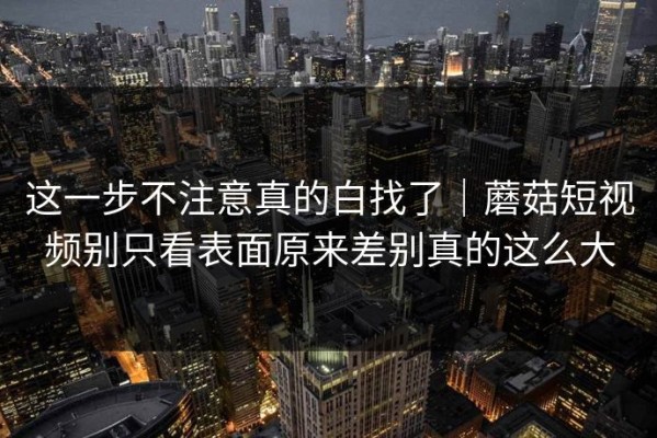 这一步不注意真的白找了｜蘑菇短视频别只看表面原来差别真的这么大
