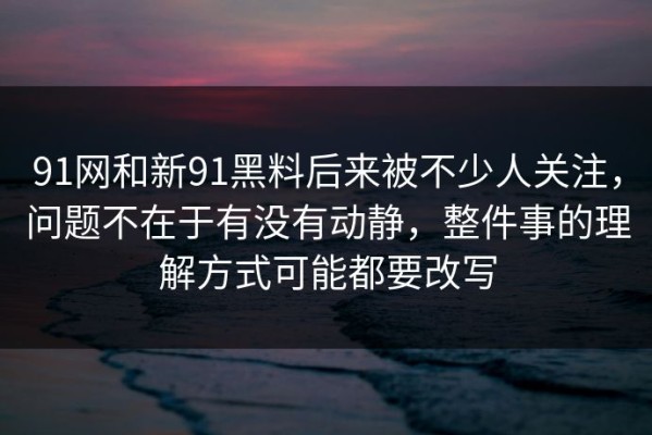 91网和新91黑料后来被不少人关注，问题不在于有没有动静，整件事的理解方式可能都要改写
