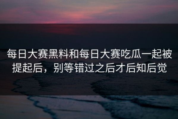 每日大赛黑料和每日大赛吃瓜一起被提起后，别等错过之后才后知后觉