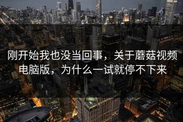 刚开始我也没当回事，关于蘑菇视频电脑版，为什么一试就停不下来