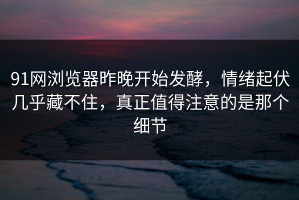 91网浏览器昨晚开始发酵，情绪起伏几乎藏不住，真正值得注意的是那个细节