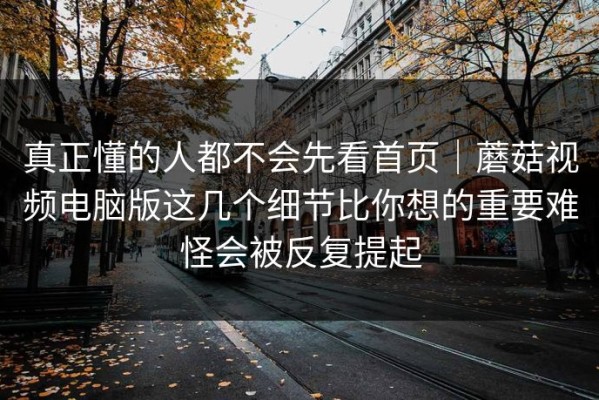 真正懂的人都不会先看首页｜蘑菇视频电脑版这几个细节比你想的重要难怪会被反复提起