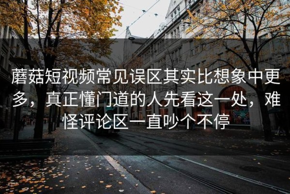 蘑菇短视频常见误区其实比想象中更多，真正懂门道的人先看这一处，难怪评论区一直吵个不停