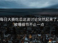 每日大赛吃瓜这波讨论突然起来了，被曝细节不止一点