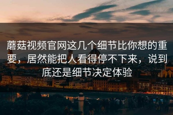 蘑菇视频官网这几个细节比你想的重要，居然能把人看得停不下来，说到底还是细节决定体验