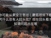 你可能从来没注意过｜蘑菇视频下载凭什么总有人回头找？现在回头看才知道问题出在哪