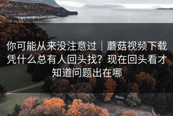 你可能从来没注意过｜蘑菇视频下载凭什么总有人回头找？现在回头看才知道问题出在哪