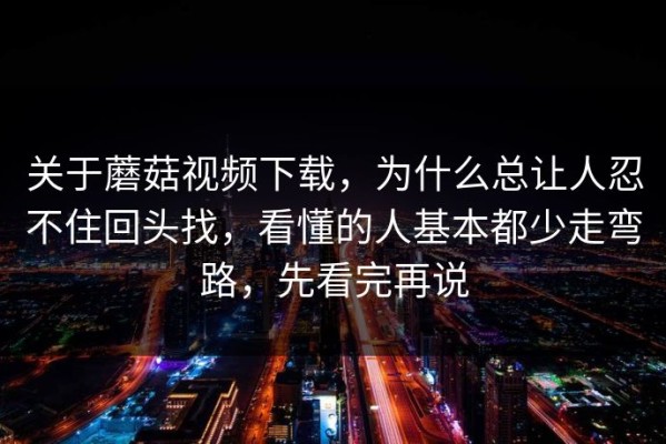 关于蘑菇视频下载，为什么总让人忍不住回头找，看懂的人基本都少走弯路，先看完再说