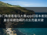 冷门角度看每日大赛app旧版本差别，最容易被忽略的点反而最关键