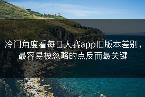 冷门角度看每日大赛app旧版本差别，最容易被忽略的点反而最关键