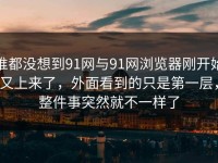 谁都没想到91网与91网浏览器刚开始又上来了，外面看到的只是第一层，整件事突然就不一样了