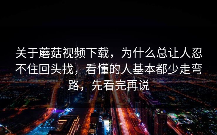 关于蘑菇视频下载，为什么总让人忍不住回头找，看懂的人基本都少走弯路，先看完再说
