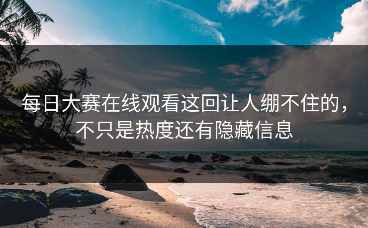每日大赛在线观看这回让人绷不住的，不只是热度还有隐藏信息