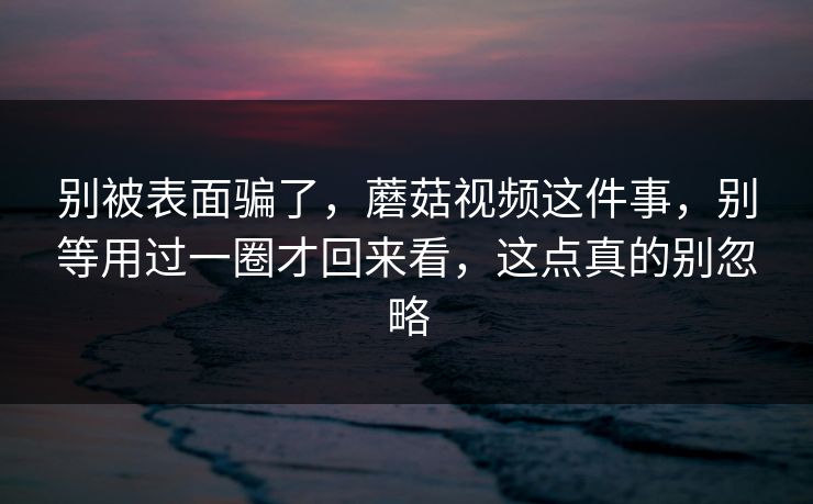 别被表面骗了，蘑菇视频这件事，别等用过一圈才回来看，这点真的别忽略