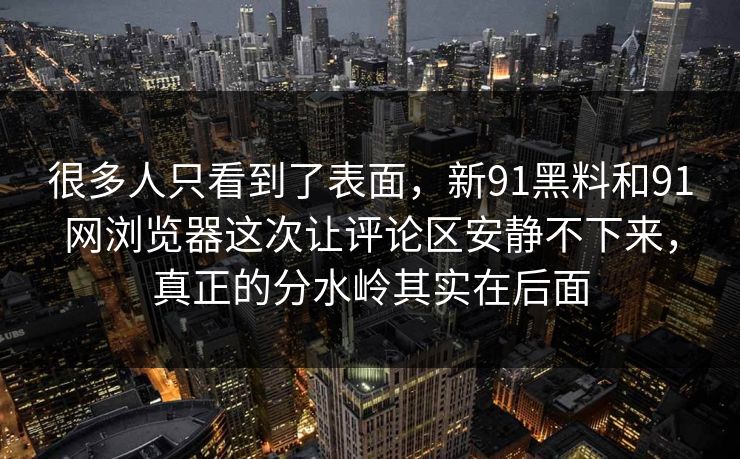 很多人只看到了表面，新91黑料和91网浏览器这次让评论区安静不下来，真正的分水岭其实在后面