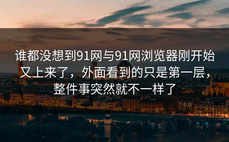 谁都没想到91网与91网浏览器刚开始又上来了，外面看到的只是第一层，整件事突然就不一样了