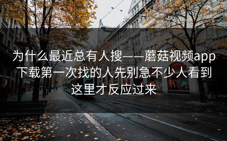 为什么最近总有人搜——蘑菇视频app下载第一次找的人先别急不少人看到这里才反应过来