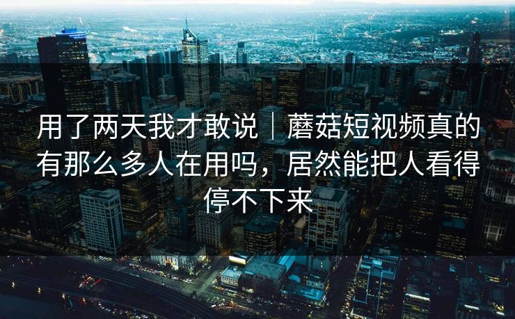 用了两天我才敢说｜蘑菇短视频真的有那么多人在用吗，居然能把人看得停不下来