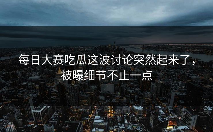 每日大赛吃瓜这波讨论突然起来了，被曝细节不止一点