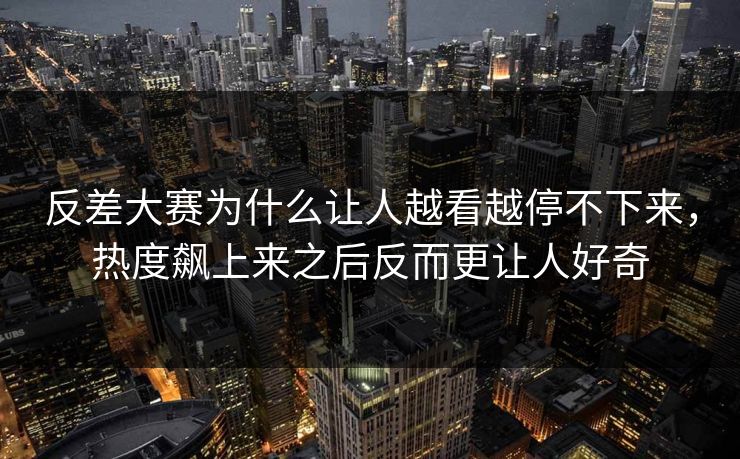 反差大赛为什么让人越看越停不下来，热度飙上来之后反而更让人好奇