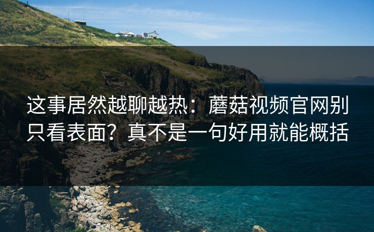 这事居然越聊越热：蘑菇视频官网别只看表面？真不是一句好用就能概括