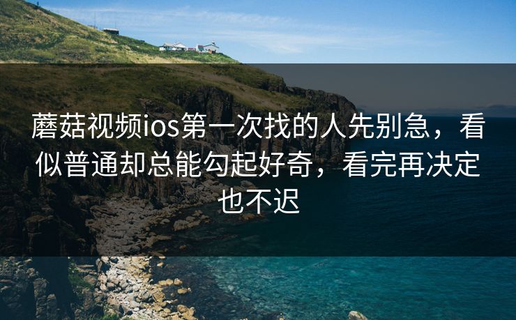 蘑菇视频ios第一次找的人先别急，看似普通却总能勾起好奇，看完再决定也不迟