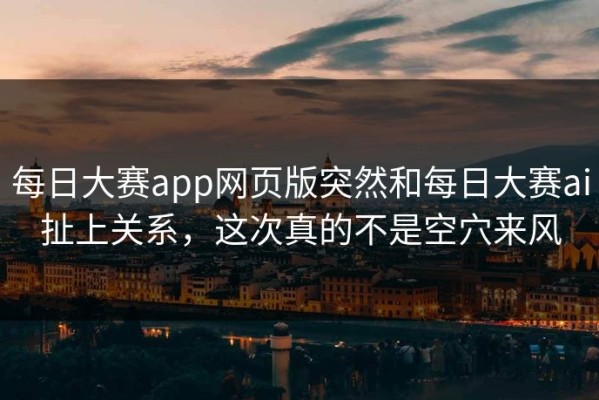 每日大赛app网页版突然和每日大赛ai扯上关系，这次真的不是空穴来风