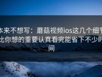本来不想写：蘑菇视频ios这几个细节比你想的重要认真看完能省下不少时间