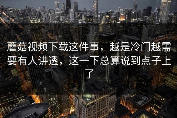 蘑菇视频下载这件事，越是冷门越需要有人讲透，这一下总算说到点子上了