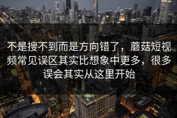 不是搜不到而是方向错了，蘑菇短视频常见误区其实比想象中更多，很多误会其实从这里开始