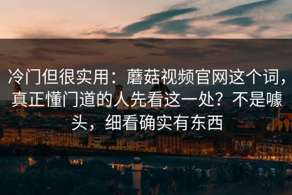 冷门但很实用：蘑菇视频官网这个词，真正懂门道的人先看这一处？不是噱头，细看确实有东西