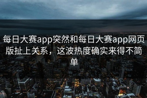 每日大赛app突然和每日大赛app网页版扯上关系，这波热度确实来得不简单